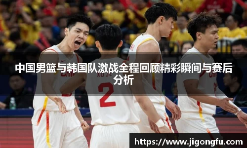 中国男篮与韩国队激战全程回顾精彩瞬间与赛后分析