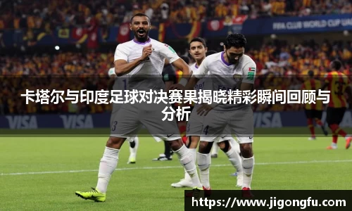 卡塔尔与印度足球对决赛果揭晓精彩瞬间回顾与分析
