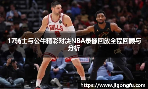 17骑士与公牛精彩对决NBA录像回放全程回顾与分析