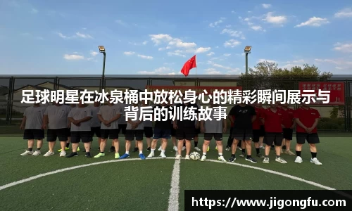 足球明星在冰泉桶中放松身心的精彩瞬间展示与背后的训练故事